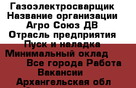 Газоэлектросварщик › Название организации ­ Агро-Союз ДВ › Отрасль предприятия ­ Пуск и наладка › Минимальный оклад ­ 55 000 - Все города Работа » Вакансии   . Архангельская обл.,Северодвинск г.